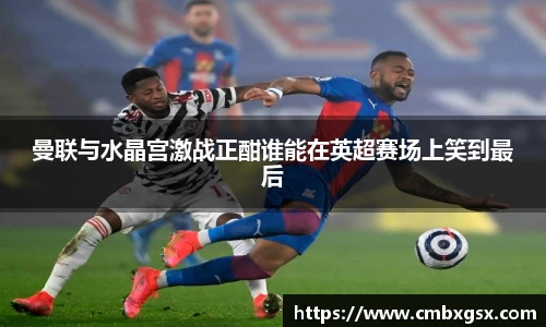 曼联与水晶宫激战正酣谁能在英超赛场上笑到最后